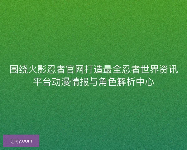 围绕火影忍者官网打造最全忍者世界资讯平台动漫情报与角色解析中心
