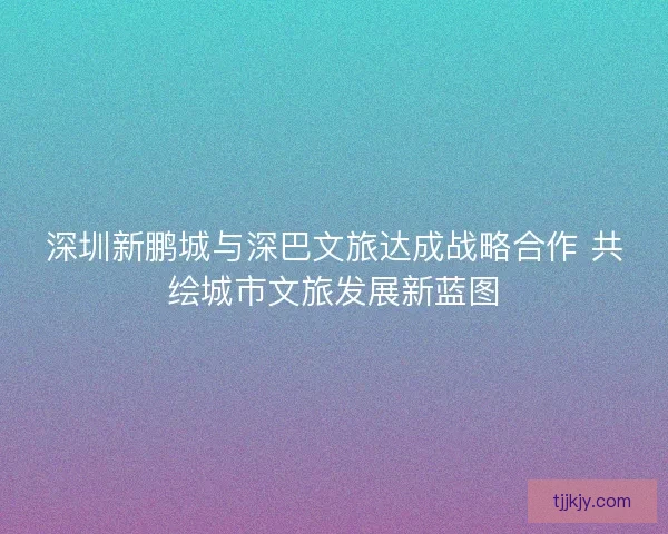 深圳新鹏城与深巴文旅达成战略合作 共绘城市文旅发展新蓝图