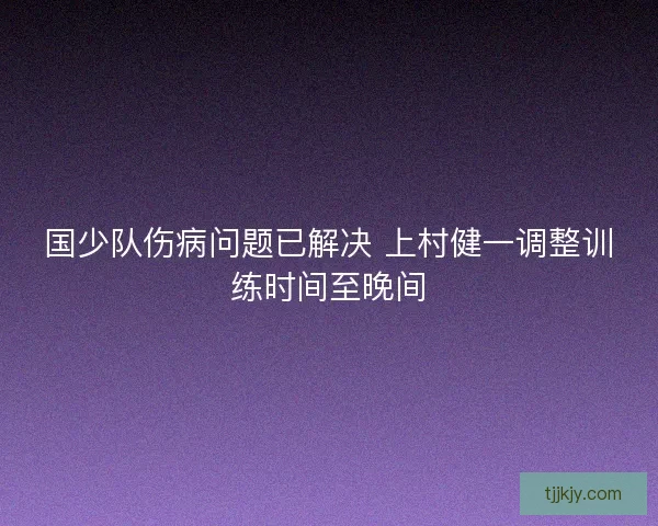国少队伤病问题已解决 上村健一调整训练时间至晚间