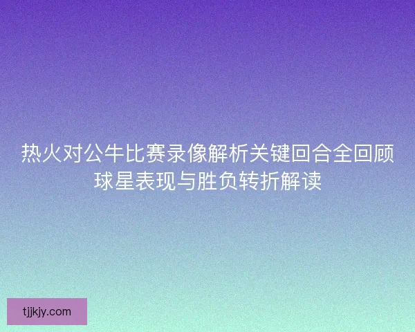 热火对公牛比赛录像解析关键回合全回顾球星表现与胜负转折解读