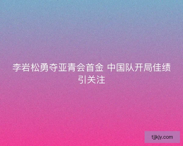李岩松勇夺亚青会首金 中国队开局佳绩引关注