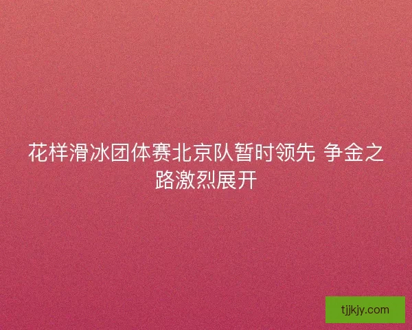 花样滑冰团体赛北京队暂时领先 争金之路激烈展开